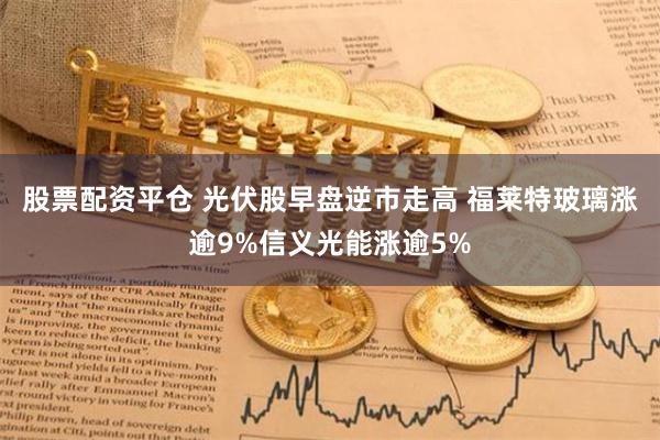 股票配资平仓 光伏股早盘逆市走高 福莱特玻璃涨逾9%信义光能涨逾5%