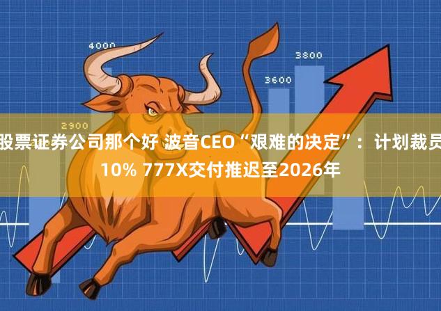 股票证券公司那个好 波音CEO“艰难的决定”：计划裁员10% 777X交付推迟至2026年