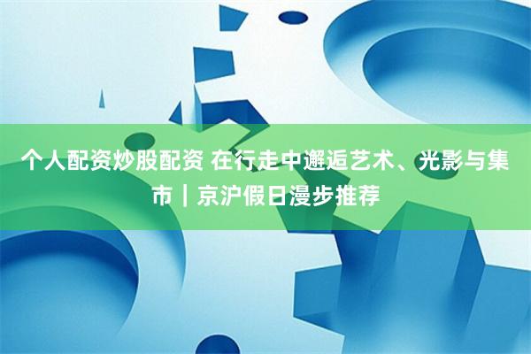 个人配资炒股配资 在行走中邂逅艺术、光影与集市｜京沪假日漫步推荐