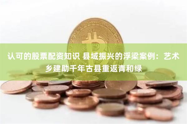 认可的股票配资知识 县域振兴的浮梁案例：艺术乡建助千年古县重返青和绿