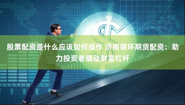 股票配资是什么应该如何操作 济南银环期货配资：助力投资者撬动财富杠杆