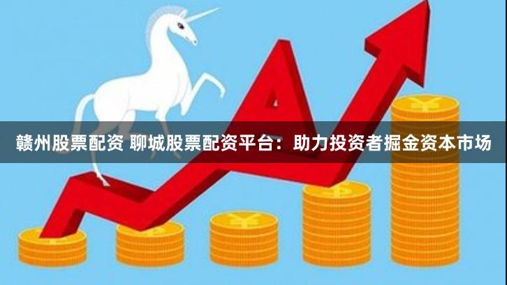 赣州股票配资 聊城股票配资平台：助力投资者掘金资本市场