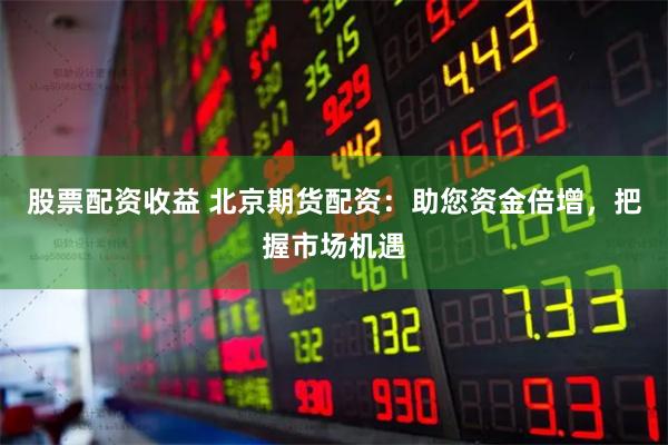 股票配资收益 北京期货配资：助您资金倍增，把握市场机遇