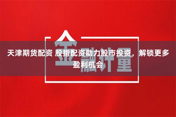 天津期货配资 股指配资助力股市投资，解锁更多盈利机会