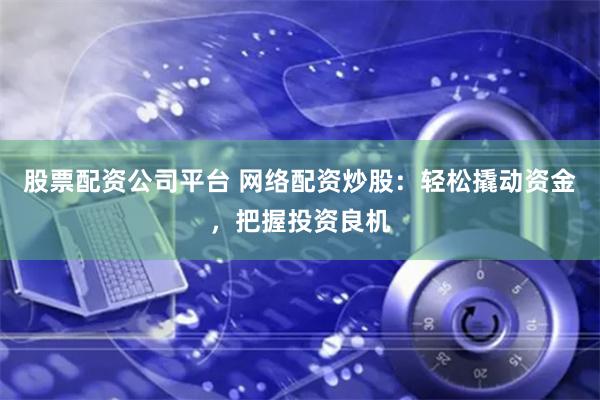 股票配资公司平台 网络配资炒股：轻松撬动资金，把握投资良机
