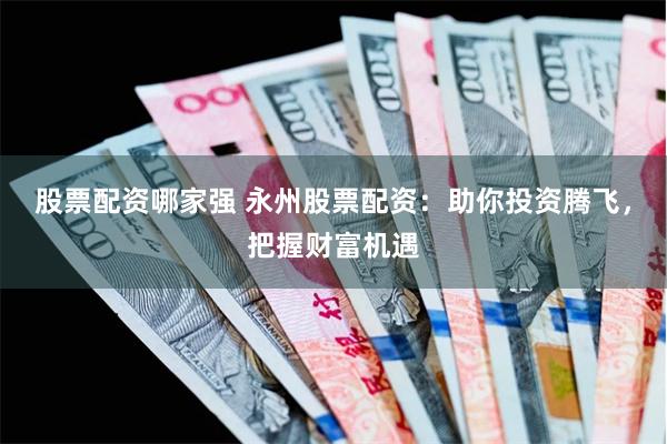 股票配资哪家强 永州股票配资：助你投资腾飞，把握财富机遇