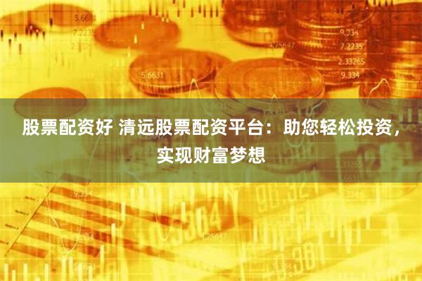 股票配资好 清远股票配资平台：助您轻松投资，实现财富梦想