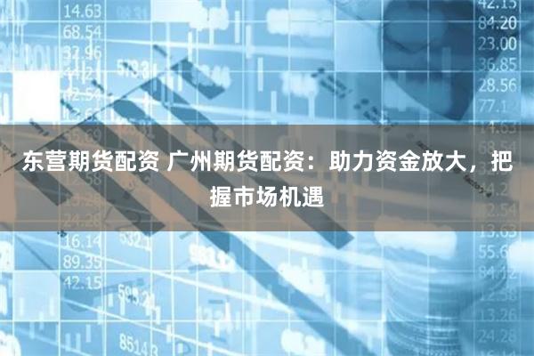 东营期货配资 广州期货配资：助力资金放大，把握市场机遇