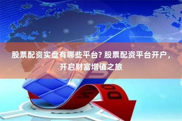 股票配资实盘有哪些平台? 股票配资平台开户，开启财富增值之旅