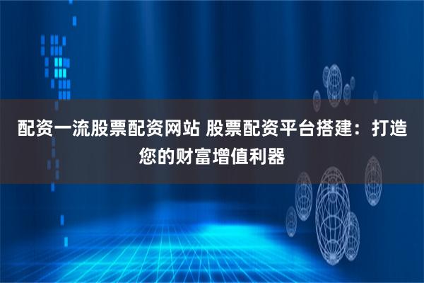 配资一流股票配资网站 股票配资平台搭建：打造您的财富增值利器
