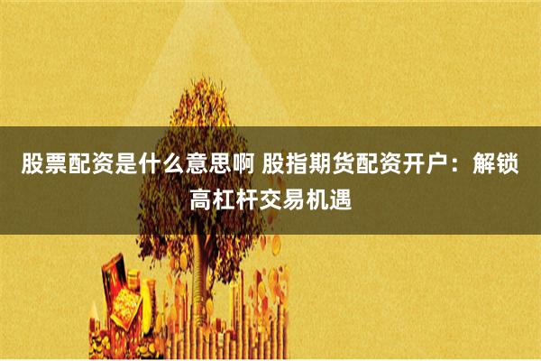 股票配资是什么意思啊 股指期货配资开户：解锁高杠杆交易机遇
