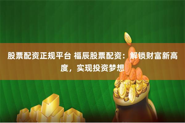 股票配资正规平台 福辰股票配资：解锁财富新高度，实现投资梦想