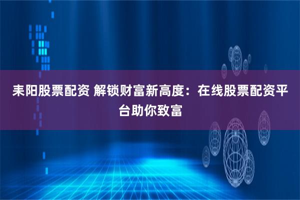 耒阳股票配资 解锁财富新高度：在线股票配资平台助你致富