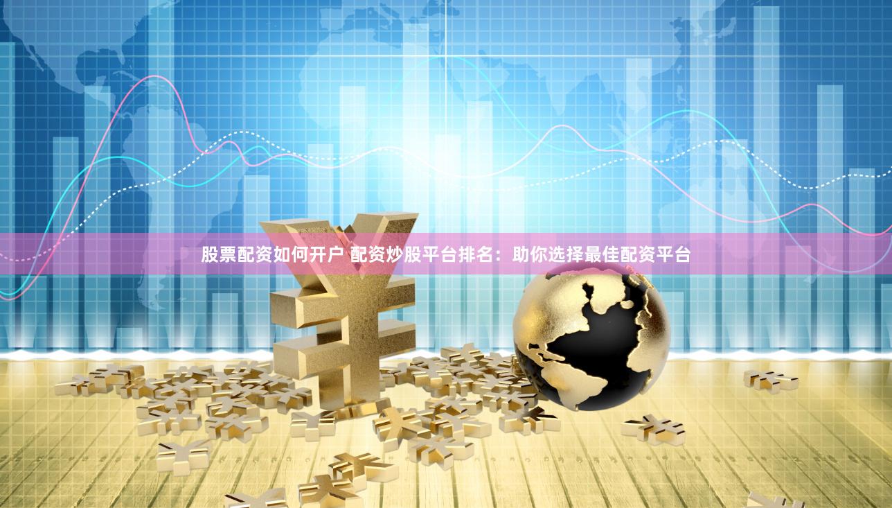 股票配资如何开户 配资炒股平台排名：助你选择最佳配资平台