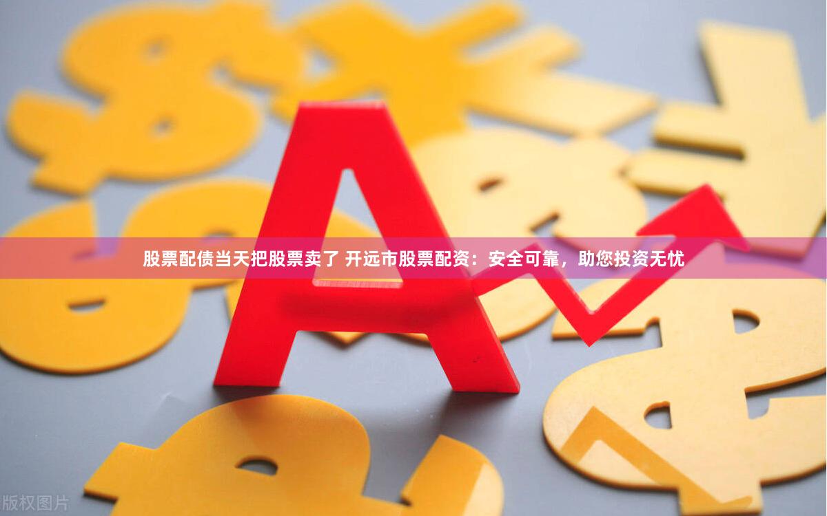股票配债当天把股票卖了 开远市股票配资：安全可靠，助您投资无忧