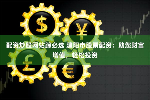 配资炒股网站蹿必选 建阳市股票配资：助您财富增值，轻松投资