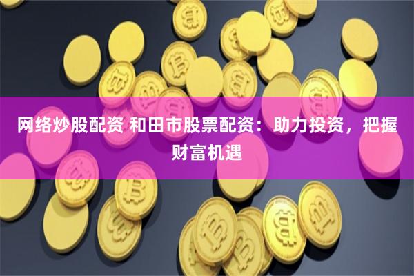 网络炒股配资 和田市股票配资：助力投资，把握财富机遇