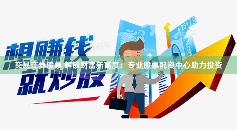 交易证券股票 解锁财富新高度：专业股票配资中心助力投资