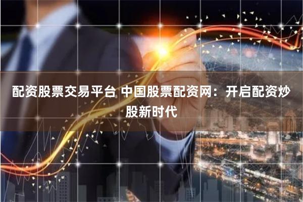 配资股票交易平台 中国股票配资网：开启配资炒股新时代