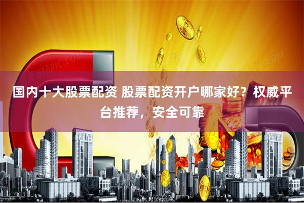国内十大股票配资 股票配资开户哪家好？权威平台推荐，安全可靠