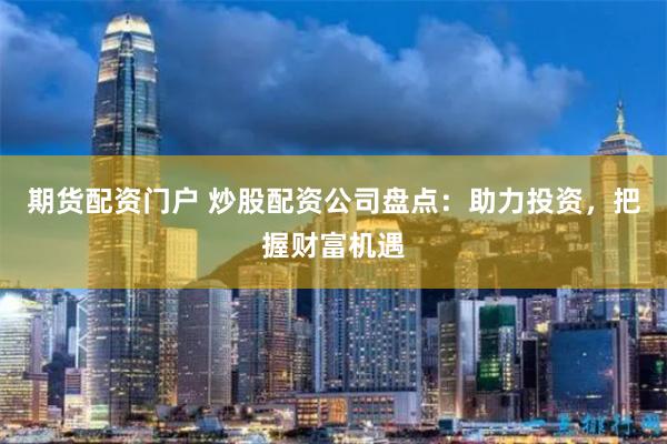 期货配资门户 炒股配资公司盘点：助力投资，把握财富机遇