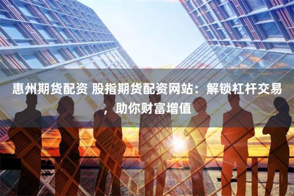 惠州期货配资 股指期货配资网站：解锁杠杆交易，助你财富增值