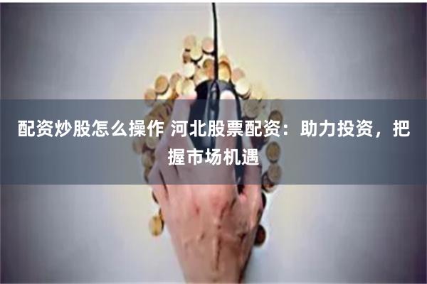 配资炒股怎么操作 河北股票配资：助力投资，把握市场机遇