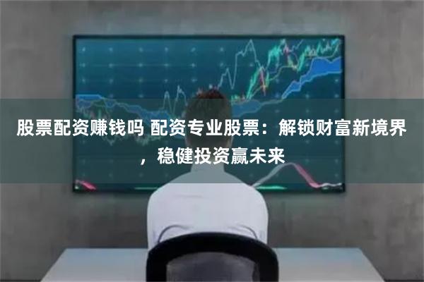 股票配资赚钱吗 配资专业股票：解锁财富新境界，稳健投资赢未来