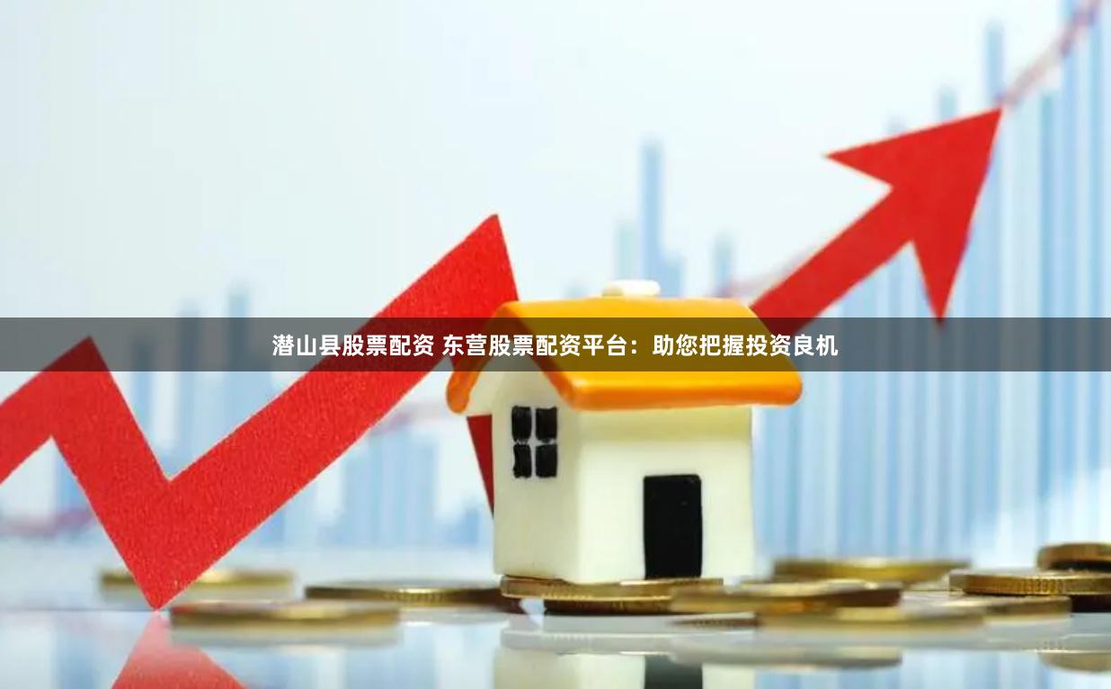 潜山县股票配资 东营股票配资平台：助您把握投资良机