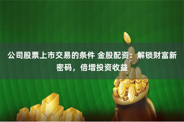 公司股票上市交易的条件 金股配资：解锁财富新密码，倍增投资收益