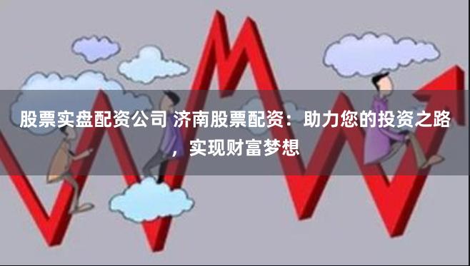 股票实盘配资公司 济南股票配资：助力您的投资之路，实现财富梦想