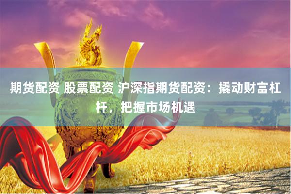 期货配资 股票配资 沪深指期货配资：撬动财富杠杆，把握市场机遇