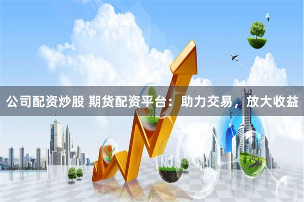 公司配资炒股 期货配资平台：助力交易，放大收益